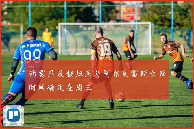 西蒙尼度假归来与阿尔瓦雷斯会面时间确定在周三